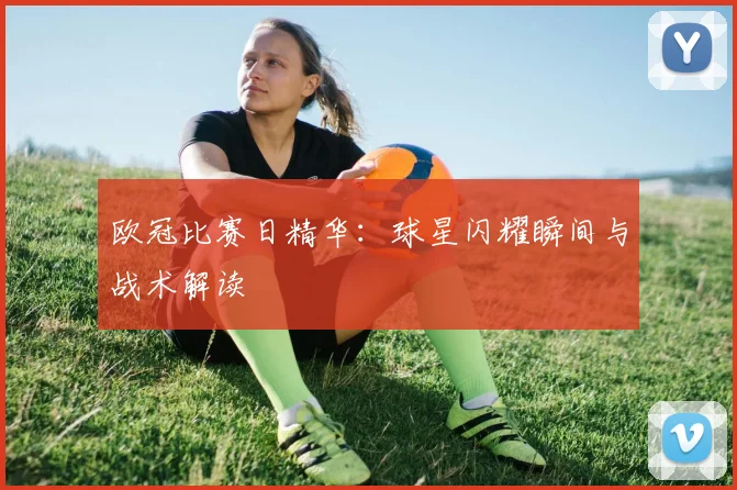 欧冠比赛日精华：球星闪耀瞬间与战术解读