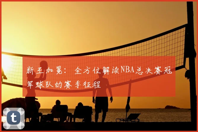 新王加冕:全方位解读NBA总决赛冠军球队的赛季征程