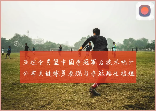 亚运会男篮中国夺冠赛后技术统计公布关键球员表现与夺冠路径梳理