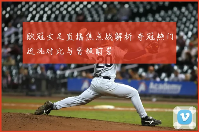 欧冠女足直播焦点战解析 夺冠热门近况对比与晋级前景
