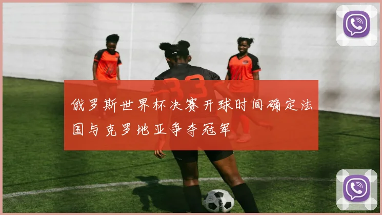 俄罗斯世界杯决赛开球时间确定法国与克罗地亚争夺冠军