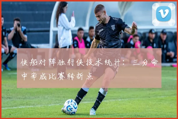 快船对阵独行侠技术统计：三分命中率成比赛转折点