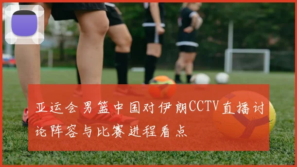亚运会男篮中国对伊朗CCTV直播讨论阵容与比赛进程看点
