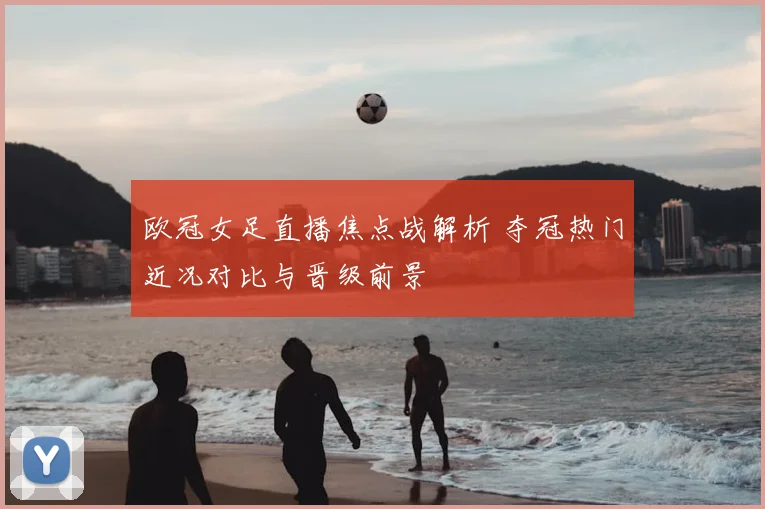 欧冠女足直播焦点战解析 夺冠热门近况对比与晋级前景